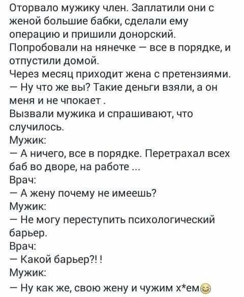 Оторвапо мужику член Заплатили они с женой большие бабки сделали ему операцию и пришили донорский Попробовали на нянечке все в порядке и отпустили домой Через месяц приходит жена с претензиями _ Ну что же вы Такие деньги взяли а он меня и не чпокает Вызвали мужика и спрашивают что случилось Мужик А ничего все в порядке Перетрахал всех баб во дворе на работе Врач _ А жену почему не имеешь Мужик Не 