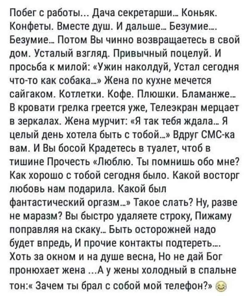 Побег с работы Дача секретарши Коньяк Конфеты Вместе душ И дальше Безумие Безумие Потом Вы чинно возвращаетесь в свой дом Усталый взгляд Привычный поцелуй И просьба к милой Ужин наколдуй Устал сегодня что то как собака Жена по кухне мечется сайгаком Котлетки Кофе Плюшки Бламанже_ В кровати грелка греется уже Телеэкран мерцает в зеркалах Жена мурчит Я так тебя ждала Я целый день хотела быть с тобой