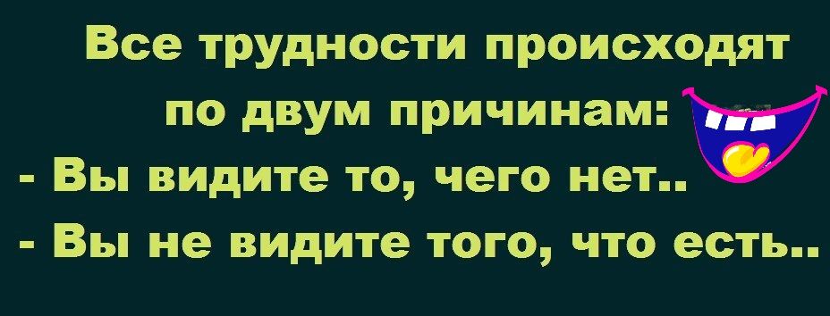 Все трудности происходят по двум причинам Вы видите то чего нет Вы не видите ТОГО ЧТО ЕСТЬ