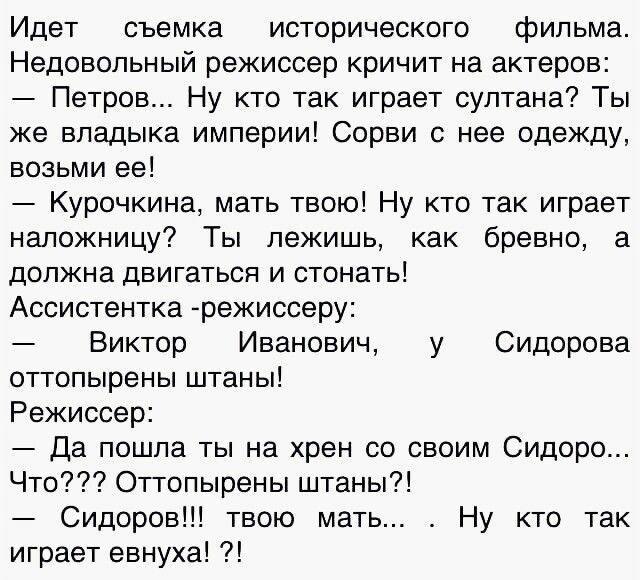 Идет съемка исторического фильма Недовольный режиссер кричит на актеров Петров Ну кто так играет султана Ты же владыка империи Сорви с нее одежду возьми ее Курочкина мать твою Ну кто так играет наложницу Ты лежишь как бревно а должна двигаться и стонать Ассистентка режиссеру Виктор Иванович у Сидорова оттопырены штаны Режиссер Да пошла ты на хрен со своим Сидоро Что Оттопырены штаны Сидоров твою м