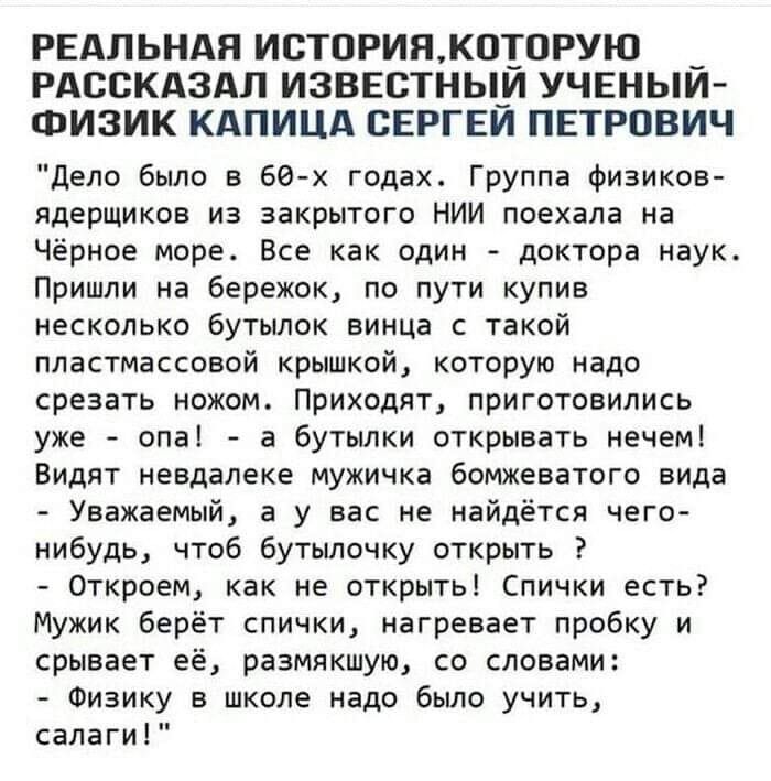 РЕАЛЬНАЯ ИСТОРИНК00РУЮ _ РАССКАЗАЛ ИЗВЕСТНЫ_И УЧЕНЫИ ФИЗИК КАПИЦА СЕРГЕИ ПЕТРОВИЧ Дело было в 60х годах Группа Физиков ядерщиков из закрытого НИИ поехала на Чёрное море Все как один доктора наук Пришли на бережок по пути купив несколько бутылок винца с такой пластмассовой крышкой которую надо срезать ножом Приходят приготовились уже опа а бутылки открывать нечем Видят невдалеке мужичка бомжеватого