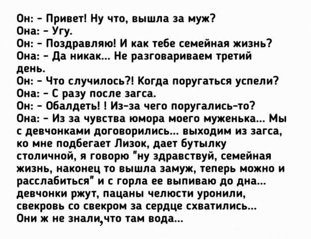 Он Привет Ну что вышла за муж Она Угу Он Поздравляю И как тебе семейная жизнь Она да никак Не разговариваем третий день Он Что случилось Когда поругаться успели Она С разу после загса Он Обалдеть Из за чего поругались то Она И за чувства юмора моего муженька Мы с девчонками договорились выходим из загса ко мне подбегает Лизок дает бутылку столичной я говорю ну здравствуй семейная жизнь наконец то 
