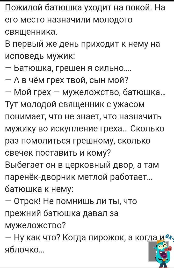 Пожилой батюшка уходит на покой На его место назначили молодого священника В первый же день приходит к нему на исповедь мужик Батюшка грешен я сильно А в чём грех твой сын мой Мой грех мужепожство батюшка Тут молодой священник с ужасом понимает что не знает что назначить мужику во искупление греха Сколько раз помолиться грешному сколько свечек поставить и кому Выбегает он в церковный двор а там па