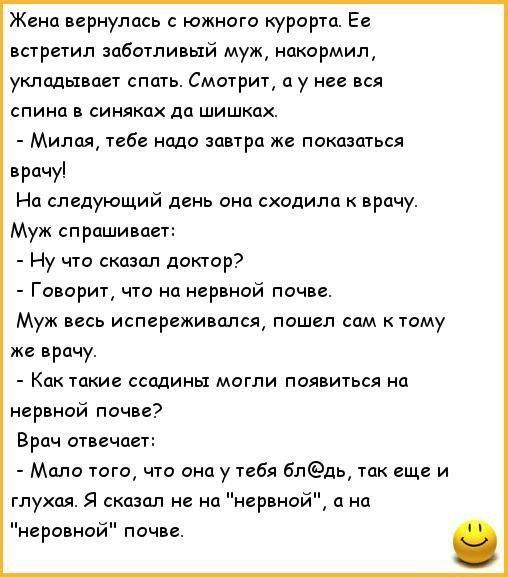 Жена вернулась южного курорта Ее встретил заботливый муж накормил укладывает спать Смотрит а у нее вся спина в синяках да шишках Милая тебе надо завтра же показаться врачу На следующий день она сходила к врачу Муж спрашивает Ну что сказал доктор Говорит что на нервной почве Муж весь испереживался пошел сам к тому же врачу Как такие ссадины могли появиться на нервной почве Врач отвечает Мало того ч