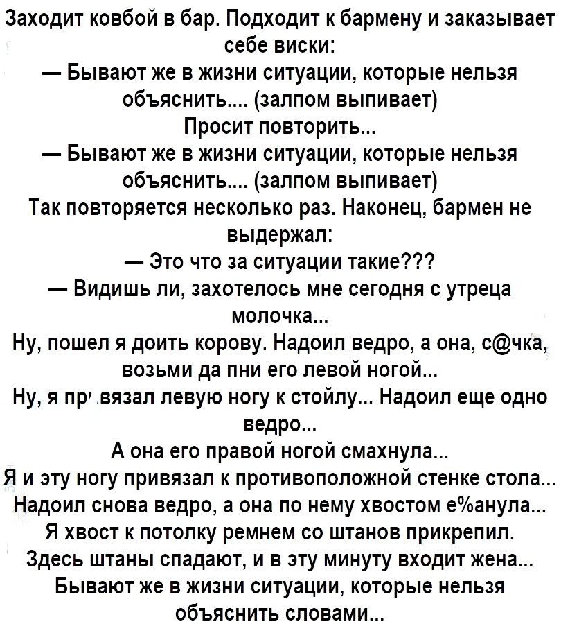 Заходит ковбой в бар Подходит к бармену и заказывает себе виски Бывают же в жизни ситуации которые нельзя объяснить залпом выпивает Просит повторить Бывают же в жизни ситуации которые нельзя объяснить залпом выпивает Так повторяется несколько раз Наконец бармен не выдержал Это что за ситуации такие Видишь ли захотелось мне сегодня с утреца молочка Ну пошел я доить корову Надоил ведро а она счка во