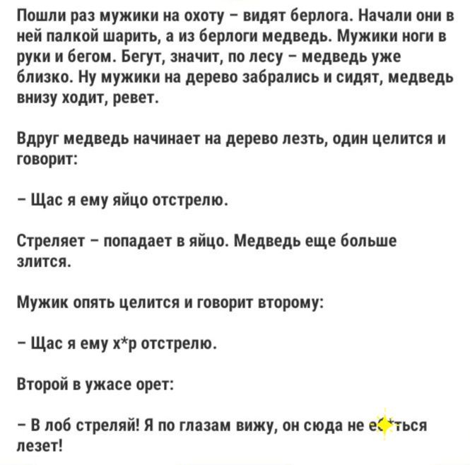 Пошли раз мужики на охоту видят берлоге Начали они в ней палкой шарить а из берлоги медведь Мужики ноги в руки и бегом Бегут значит по лесу медведь уже близко Ну мужики на дерево забрались и сидят медведь внизу ходит ревет Вдруг медведь начинает на дерево лезть один целится и говорит Щас я ему яйцо отстрелю Стреляет попадает в яйцо Медведь еще больше злится Мужик опять целится и говорит второму Ща