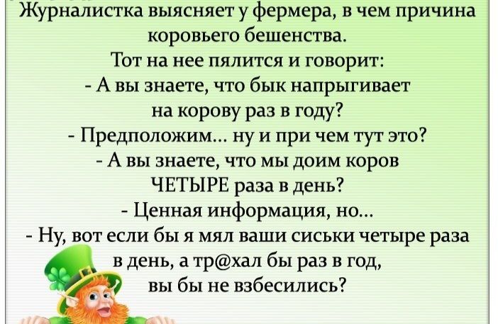 Журналистка выясняет у фермера в чем причина коровьего бешенства Тот на нее пялится и говорит А вы знаете что бык напрыгивает на корову раз в году Предположим ну и при чем тут это А вы знаете что мы доим коров ЧЕТЫРЕ раза в день Ценная информация но Ну вот если бы я мял ваши сиськи четыре раза в день а трхал бы раз в год вы бы не взбесились