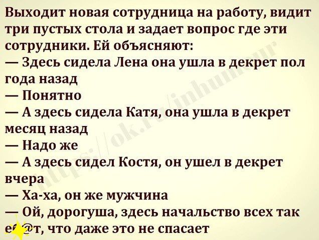 Выходит новая сотрудница на работу видит три пустых стола и задает вопрос где эти сотрудники Ей объясняют Здесь сидела Лена она ушла в декрет пол года назад Понятно А здесь сидела Катя она ушла в декрет месяц назад Надо же А здесь сидел Костя он ушел в декрет вчера Ха ха он же мужчина Ой дорогуща здесь начальство всех так даёт что даже это не спасает