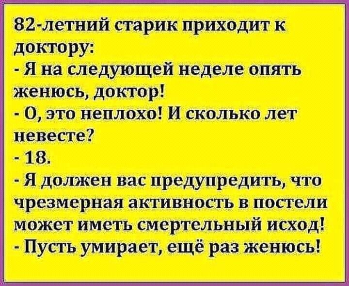 82летний старик приходит к доктору:  я на следующей неделе опять женюсь, доктор!  О, это неплохо! И сколько лет невесте?  18.  Я должен вас предупредить, что чрезмерная активность в постели может иметь смертельный исход!  Пусть умирает, ещё раз женюсь!