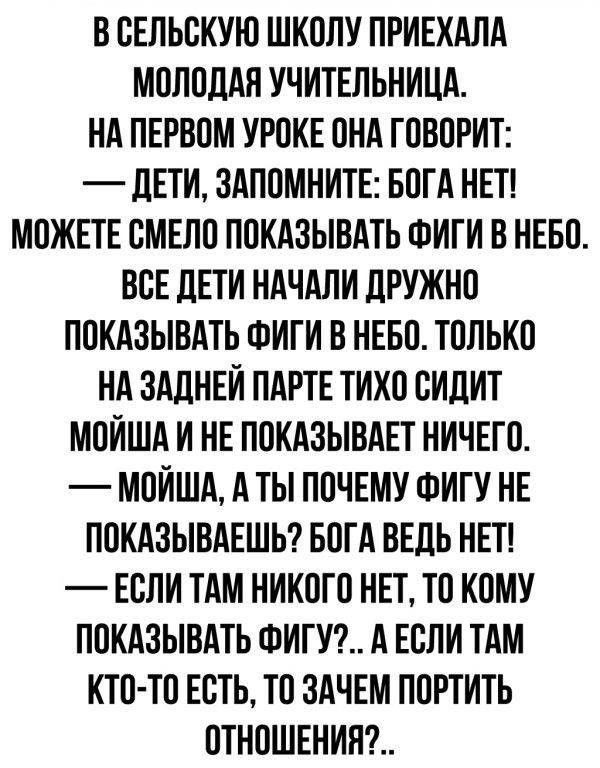 В ОЕЛЬОКУЮ ШКОЛУ ПРИЕХАЛА МОЛОДАЯ УЧИТЕЛЬНИЦА НА ПЕРВОМ УРОКЕ ОНА ГОВОРИТ _ дЕТИ ЗАПОМНИТЕ БОГА НЕТ МОЖЕТЕ ОМЕЛО ПОКАЗЫВАТЬ ФИГИ В НЕБО ВОЕ ЛЕТИ НАЧАЛИ ЛРУЖНО ПОКАЗЫВАТЬ ФИГИ В НЕБО ТОЛЬКО НА ЗАДНЕИ ПАРТЕ ТИХО ОИЛИТ МОИША И НЕ ПОКАЗЫВАЕТ НИЧЕГО МОИША А ТЫ ПОЧЕМУ ФИГУ НЕ ПОКАЗЫВАЕШЬ БОГА ВЕДЬ НЕТ ЕОЛИ ТАМ НИКОГО НЕТ ТО КОМУ ПОКАЗЫВАТЬ ФИГУ А ЕОЛИ ТАМ КТО ТО ЕОТЬ ТО ЗАЧЕМ ПОРТИТЬ ОТНОШЕНИН
