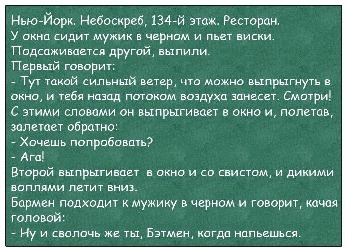 НьюЙорк Небоскреб 134й этаж Ресторан У окна сидит мужик в черном и пьет виски Подсаживается другой выпили Первый говорит Тут такой сильный ветер что можно выпрыгнуть в окно и тебя назад потоком воздуха занесет Смотри С этими словами он выпрыгивает в окно и полетав залетает обратно Хочешь попробовать Ага Второй выпрыгивает в окно и со свистом и дикими воплями летит вниз Бармен подходит к мужику в ч