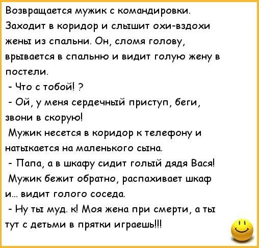 Возвращается мужик с командировки Заходит в коридор и слышит охи вздохи жены из спальни Он сломя голову врывается в спальню и видит голую жену в постели Что с тобой Ой у меня сердечный приступ беги звони в скорую Мужик несется в коридор к телефону и натыкается на маленького сына Папа а в шкафу сидит голый дядя Вася Мужик бежит обратно распахивает шкаф и видит голого соседа Ну ты муд к Моя жена при
