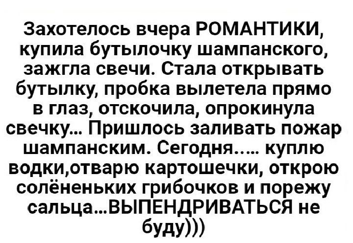 Захотелось вчера РОМАНТИКИ купила бутылочку шампанского зажгла свечи Стала открывать бутылку пробка вылетела прямо в глаз отскочила опрокинула свечку Пришлось заливать пожар шампанским Сегодня куплю водкиотварю картошечки открою сопёненьких грибочков и порежу сальцаВЫПЕНдРИВАТЬСЯ не буду
