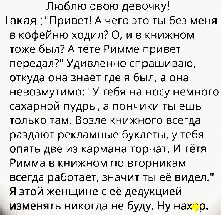 Люблю свою девочку Такая Привет А чего это ты без меня в кофейню ходил О и в книжном тоже был А тёте Римме привет передал Удивленно спрашиваю откуда она знает где я был а она невозмутимо У тебя на носу немного сахарной пудры а пончики ты ешь только там Возле книжного всегда раздают рекламные буклеты у тебя опять две из кармана торчат И тётя Римма в книжном по вторникам всегда работает значит ты её