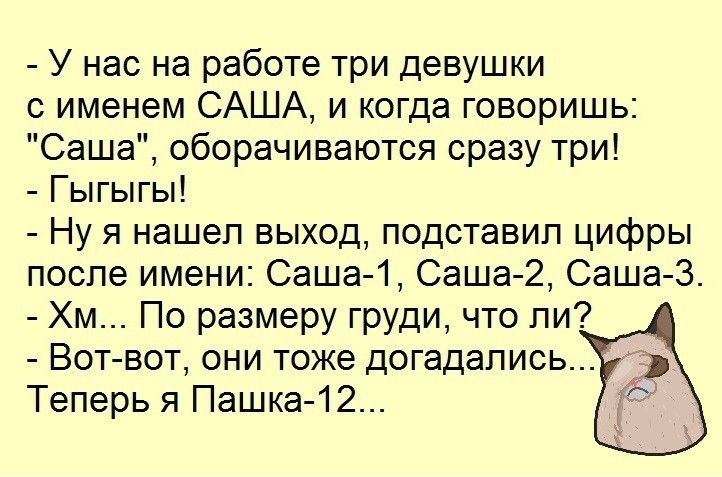 У нас на работе три девушки с именем САША и когда говоришь Саша оборачиваются сразу три Гыгыгы Ну я нашел выход подставил цифры после имени Саша 1 Саша 2 Саша 3 Хм По размеру груди что ли Вот вот они тоже догадались Теперь я Пашка 12