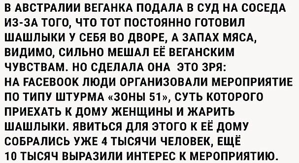 В АВСТРАПИИ ВЕГАНКА ПОДАЛА В СУД НА СОСЕДА ИЗ ЗА ТОГО ЧТО ТОТ ПОСТОЯННО ГОТОВИП ШАШЛЫКИ У СЕБЯ ВО дВОРЕ А ЗАПАХ МЯСА ВИДИМО СИЛЬНО МЕШАЛ ЕЁ ВЕГАНСКИМ ЧУВСТВАМ НО СДЕЛАЛА ОНА ЭТО ЗРЯ НА РАСЕВООК ЛЮДИ ОРГАНИЗОВАПИ МЕРОПРИЯТИЕ ПО ТИПУ ШТУРМА ЗОНЫ 51 СУТЬ КОТОРОГО ПРИЕХАТЬ К дОМУ ЖЕНЩИНЫ И ЖАРИТЬ ШАШЛЫКИ ЯВИТЬСЯ ДЛЯ ЭТОГО К ЕЁ дОМУ СОБРАЛИСЬ УЖЕ 4 ТЫСЯЧИ ЧЕЛОВЕК ЕЩЁ 10 ТЫСЯЧ ВЫРАЗИЛИ ИНТЕРЕС К МЕРОПРИ