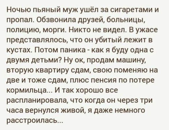 Ночью пьяный муж ушёл за сигаретами и пропал обзвонила друзей больницы полицию морги Никто не видел В ужасе представлялось что он убитый лежит в кустах Потом паника как я буду одна с двумя детьми Ну ок продам машину вторую квартиру сдам свою поменяю на две и тоже сдам плюс пенсия по потере кормильца И так хорошо все распланировала что когда он через три часа вернулся живой я даже немного расстроил