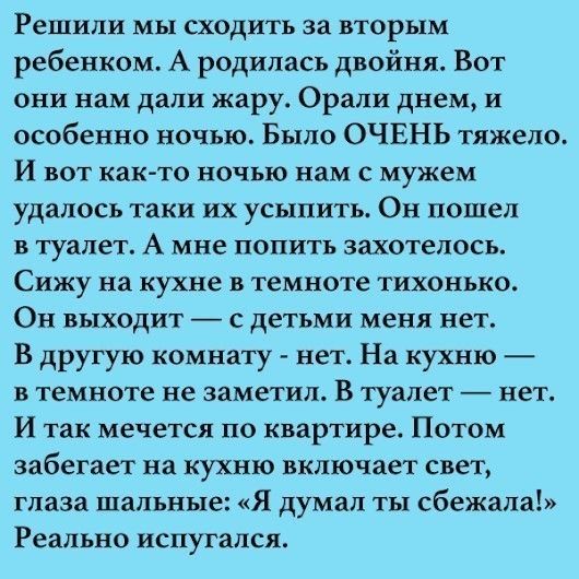 Решили мы сходить за вторым ребенком А родилась двойня Вот они нам дали жару Орали днем и особенно ночью Было ОЧЕНЬ тяжело И вот как то ночью нам с мужем удалось таки их усыпить Он пошел в туалет А мне попить захотелось Сижу на кухне в темноте тихонько Он выходит с детьми меня нет В другую комнату нет На кухню в темноте не заметил В туалет нет И так мечется по квартире Потом забегает на кухню вклю
