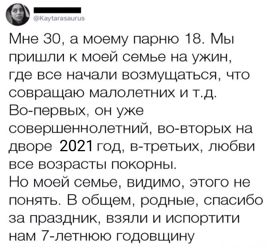 Кдумьшпн ни Мне 30 а моему парню 18 Мы пришли к моей семье на ужин где все начали возмущаться что совращаю малолетних и тд Вопервых он уже совершеннолетний вовторых на дворе 2021 год в третьих любви все возрасты покорны Но моей семье видимо этого не понять В общем родные спасибо за праздник взяли и испортити нам 7 летнюю годовщину