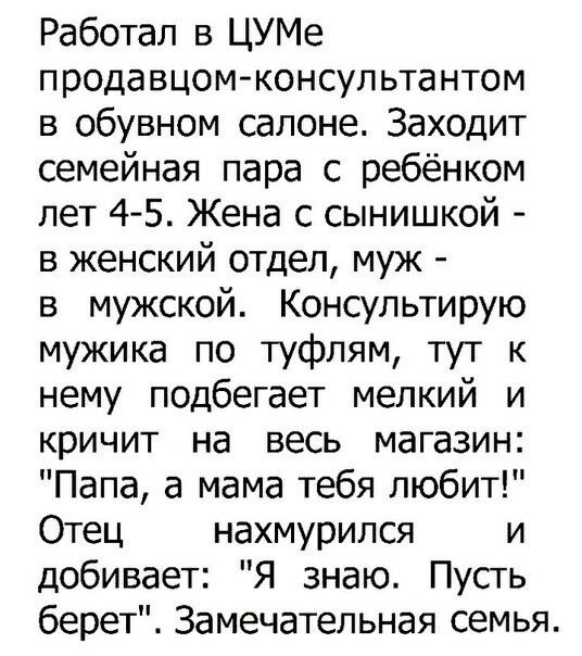 Работал в ЦУМе продавцом консультантом в обувном салоне Заходит семейная пара с ребёнком лет 45 Жена с сынишкой в женский отдел муж в мужской Консультирую мужика по туфлям тут к нему подбегает мелкий и кричит на весь магазин Папа а мама тебя любит Отец нахмурился и добивает Я знаю Пусть берет Замечательная семья
