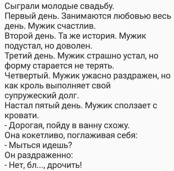Сыграли молодые свадьбу Первый день Занимаются любовью весь день Мужик счастлив Второй день Та же история Мужик подустал но доволен Третий день Мужик страшно устал но форму старается не терять Четвертый Мужик ужасно раздражен но как кроль выполняет свой супружеский долг Настал пятый день Мужик сползает с кровати Дорогая пойду в ванну схожу Она кокетливо поглаживая себя Мыться идешь Он раздраженно 