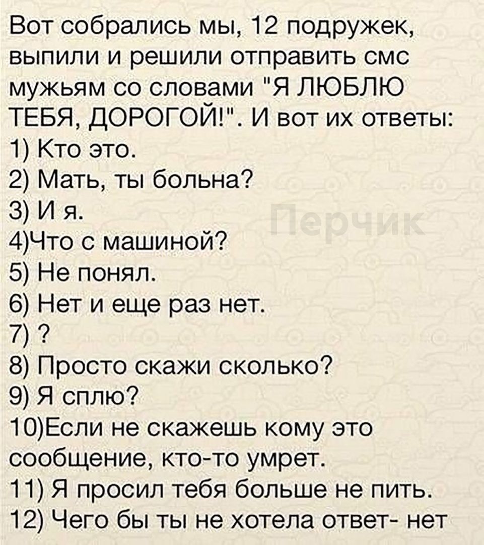 Вот собрались мы 12 подружек выпили и решили отправить смс мужьям со словами Я ЛЮБЛЮ ТЕБЯ ДОРОГОЙ И вот их ответы 1 Кто это Что с машиной Не понял Нет и еще раз нет Просто скажи сколько 9 Я сплю 1ОЕсли не скажешь кому это сообщение ктото умрет 11 Я просил тебя больше не пить 12 Чего бы ты не хотела ответ нет