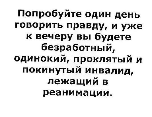Попробуйте один день говорить правду и уже к вечеру вы будете безработный одинокий проклятый и покинутый инвалид лежащий в реанимации