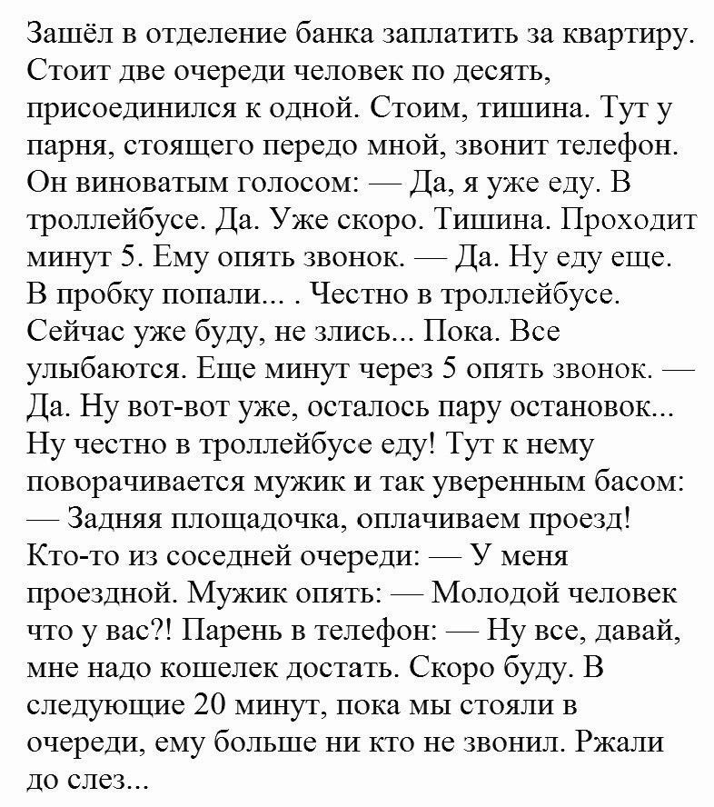 Зашёл в отделение банка заплатить за квартиру Стоит две очереди человек по десять присоединршся К одной Стоим тишина Тут у парня стоящего передо мной звонит телефон Он виноватым голосом Да я уже еду В троллейбусе Да Уже скоро Тишина Проходит минут 5 Ему опять звонок Да Ну еду еще В пробку попали Честно в троллейбусе Сейчас уже буду не злись Пока Все улыбаются Еще минут через 5 опять звонок Да Ну в