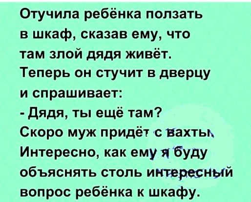 Отучипа ребёнка ползать в шкаф сказав ему что там злой дядя живёт Теперь он стучит в дверцу и спрашивает Дядя ты ещё там Скоро муж придёт с вахты Интересно как ему я буду объяснять столь интересный вопрос ребёнка к шкафу