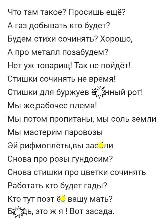 Что там такое Просишь ещё А газ добывать кто будет Будем стихи сочинять Хорошо А про металл позабудем Нет уж товарищ Так не пойдёт Стишки сочинять не время Стишки для буржуев ный рот Мы жерабочее племя Мы потом пропитаны мы соль земли Мы мастерим паровозы Эй рифмоплётывы заёбпи Снова про розы гундосим Снова стишки про цветки сочинять Работать кто будет гады Кто тут поэт ёбвашу мать БЁЁЦЬ это ж я В