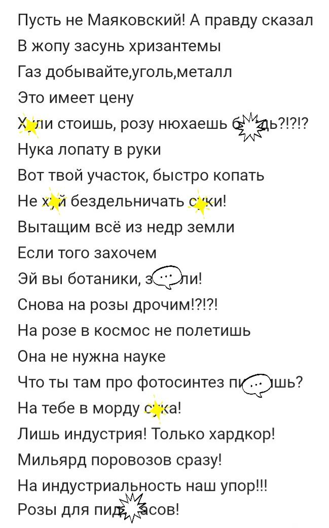 Пусть не Маяковский А правду сказал В жопу засунь хризантемы Газ добывайтеугольметалл Это имеет цену стоишь розу нюхаешь ь Нука лопату в руки Вот твой участок быстро копать Не бездельничать феи Вытащим всё из недр земли Если того захочем Эй вы ботаники и Снова на розы дрочим На розе в космос не полетишь Она не нужна науке Что ты там про фотосинтез п1шь7 На тебе в морду хака Лишь индустрия Только х