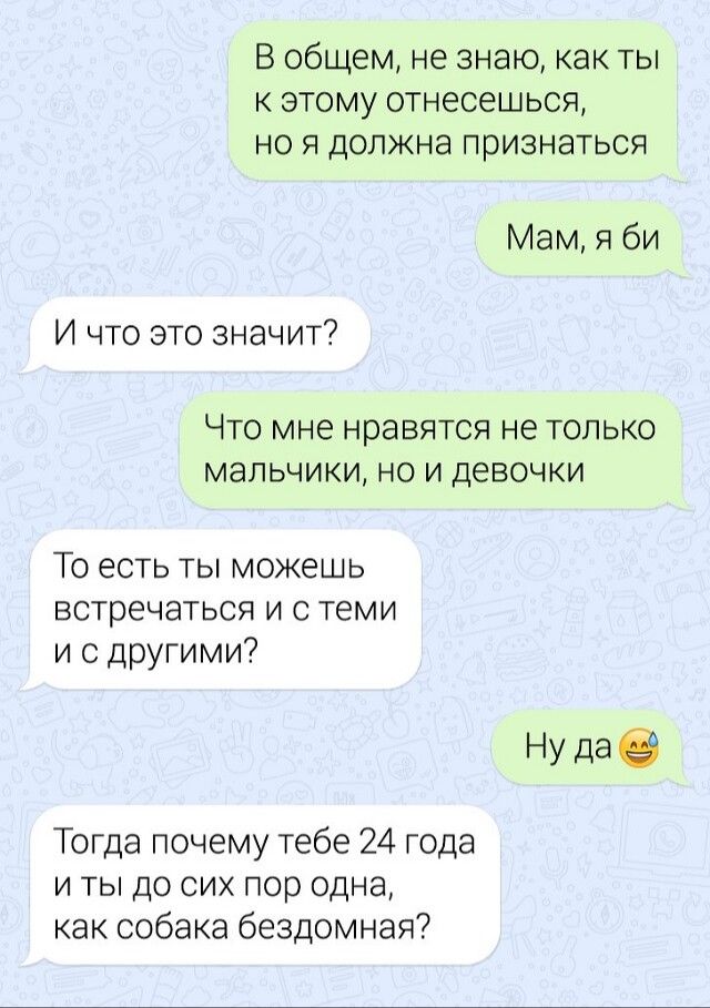 В общем не знаю как ты к этому отнесешься но я должна признаться Мам я би И что это значит ЧТО МНО НРЭВЯТСЯ не ТОЛЬКО МЭЛЬЧИКИ НО И ДЕВОЧКИ То есть ты можешь встречаться и с теми и с другими Ну даё Тогда почему тебе 24 года и ты до сих пор одна как собака бездомная