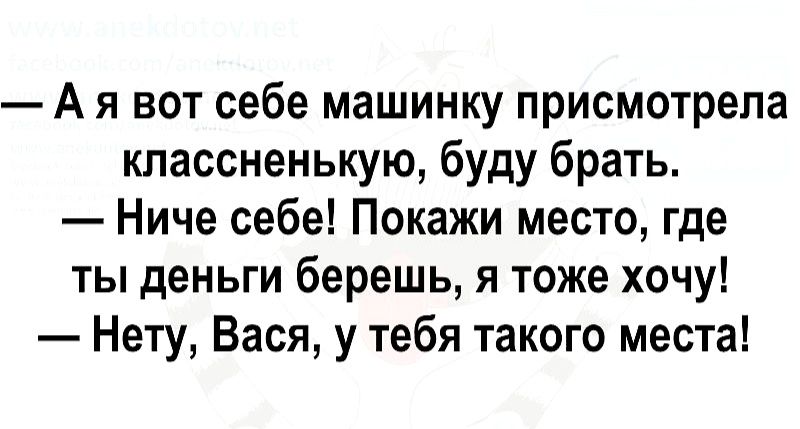А я вот себе машинку присмотрела классненькую буду брать Ниче себе Покажи место где ты деньги берешь я тоже хочу Нету Вася у тебя такого места