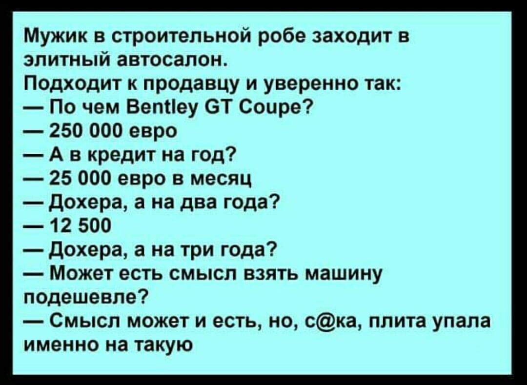 Мужик в строительной робе заходит в элитный автосалон Подходит к продавцу и уверенно так По чем Ветіеу ОТ Соцре 250 000 евро А в кредит на год 25 000 евро в месяц дохера а на два года 12 500 дохера а на три года Может есть смысл взять машину подешевле Смысл может и есть но ска плита упала именно на такую