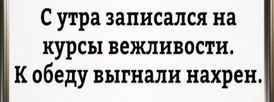 С утра записался на курсы вежливости к обеду выгнали нахрен