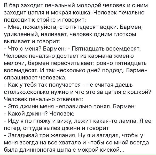 В бар заходит печальный молодой человек и с ним заходит цапля и мокрая кошка Человек печально подходит к стойке и говорит Мне пожалуйста сто пятьдесят водки Бармен удивленный наливает человек одним глотком выпивает и говорит Что с меня Бармен Пятнадцать восемдесят Человек печально достает из кармана кменю мелочи бармен пересчитывает ровно пятнадцать восемдесят И так несколько дней подряд Бармен сп