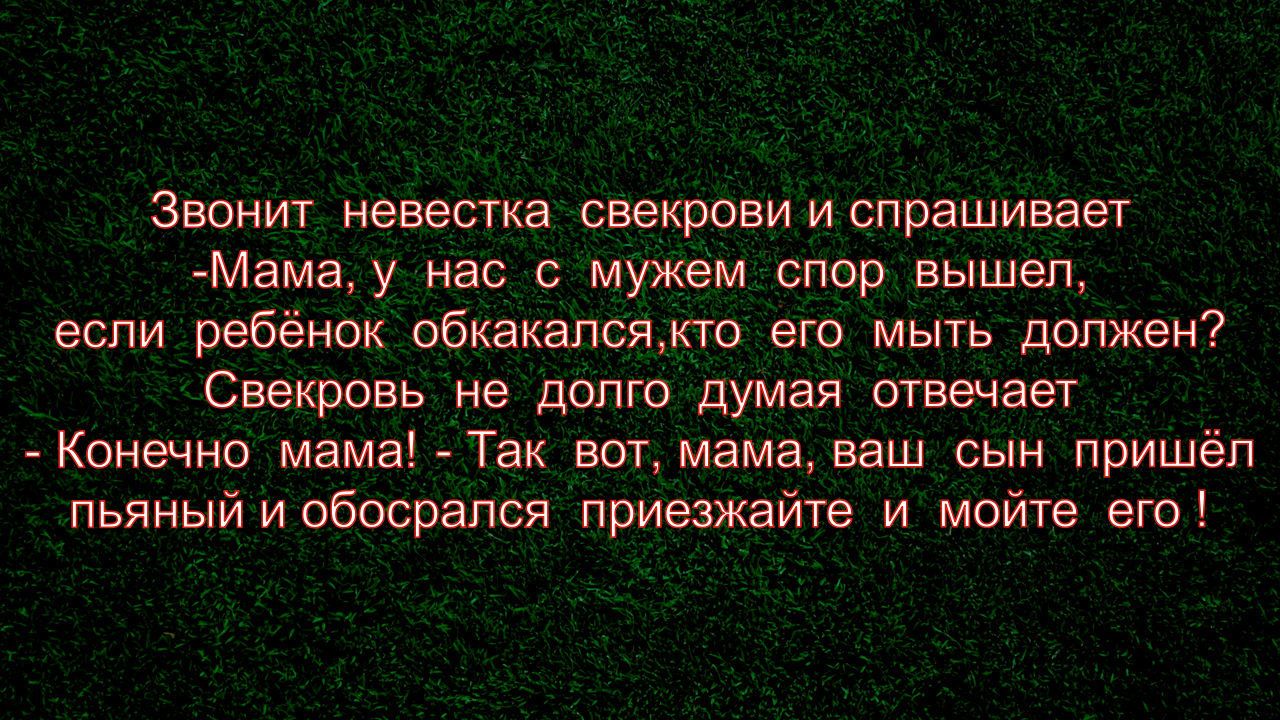 Звонит невестка свекрови и спрашивает Мама у нас с мужем спор вышел если ребёнок обкакалсякто его мыть должен Свекровь не долго думая отвечает Конечно мама Так вот мама ваш сын пришёл пьяный иобосрапся прИезжайте и мойте его