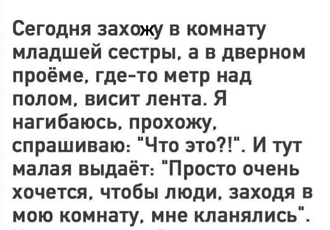 Сегодня захожу в комнату младшей сестры а в дверном проёме где то метр над полом висит лента Я нагибаюсь прохожу спрашиваю Что это И тут малая выдаёТ Просто очень хочется чтобы люди заходя в мою комнату мне кланялись