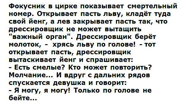 Фокусник в цирке показывает смертельный номер Открывает пасть льву кладёт туда свой йенг а лев закрывает пасть так что дрессировщик не может вытащить важный орган дрессировщик берёт молоток хрясь льву по голове тот открывает пасть дрессировщик вытаскивает йенг и спрашивает Есть смелые Кто может повторить Молчание И вдруг с дальних рядов спускается девушка и говорит Я могу я могу Только по голове н