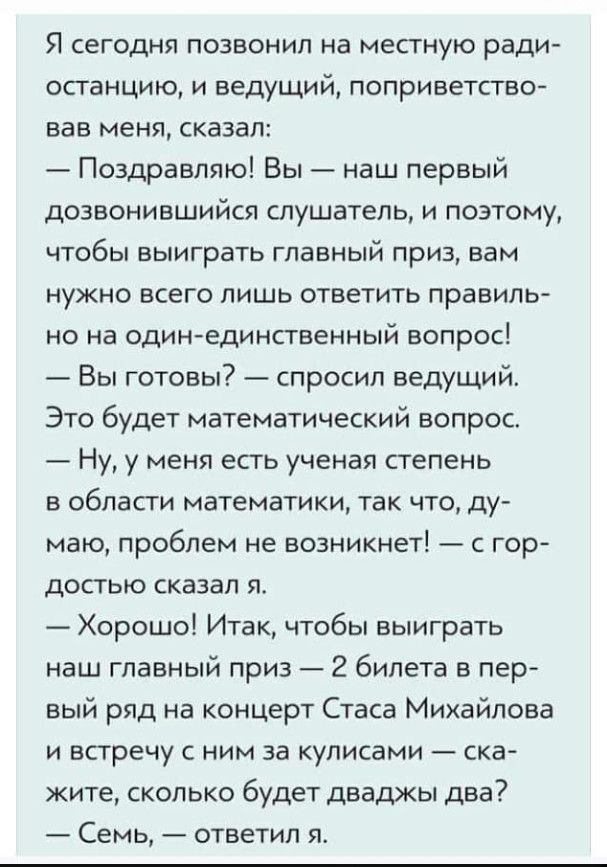 Я сегодня позвонил на местную ради останцию и ведущий поприветство вав меня сказал Поздравляю Вы наш первый дозвонившийся слушатель и поэтому чтобы выиграть главный приз вам нужно всего лишь ответить правиль но на одинединственный вопрос Вы готовы спросил ведущий Это будет математический вопрос Ну у меня есть ученая степень в области математики так что ду маю проблем не возникнет с гор достью сказ