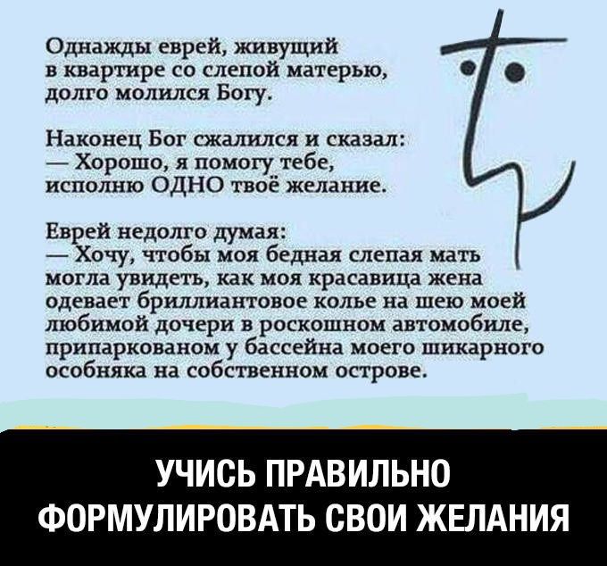Однажды еврей живущий в квартире со слепой матерью долго молился Богу Наконец Бог сжалился и сказал Хорошо я помогу тебе исполню ОДНО твое желание Еврей недолго думая Хочу чтобы моя бедная слепая мать могла увидеть как моя красавица жена одевает бриллиантовое колье на шею моей любимой дочери в роскошном автомобиле припаркованом у бассейна моего шикарного особняка на собственном острове УЧИСЬ ПРАВИ