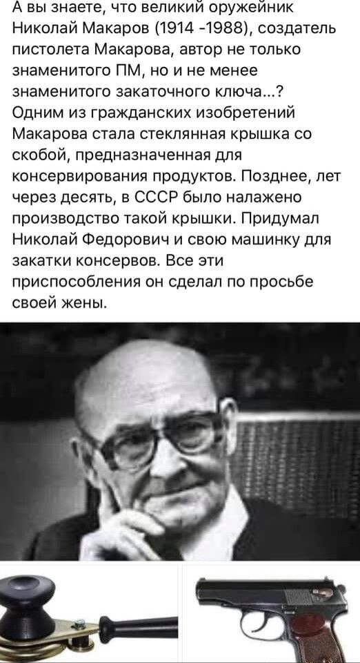А вы знаете что великий оружейник Николай Макаров 1914 4988 создатель пистолета Макарова автор не только знаменитого ПМ но и не менее знаменитого аакаточного ключа Одним из гражданских изобретений Макарова стала стеклянная крышка со скобой предназначенная для консервирования продуктов Позднее лет через десять в СССР было налажено производство такой крышки Придумал Николай Федорович и свою машинку 