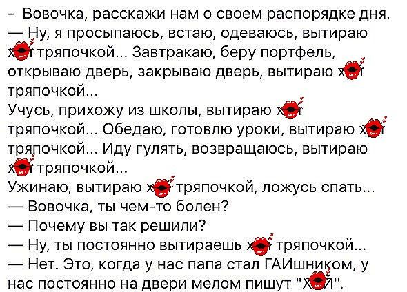 Вовочка расскажи нам о своем распорядке дня _ Ну я просыпаюсь встаю одеваюсь вытираю втряпочкой Завтракаю беру портфель открываю дверь закрываю дверь вытираю тряпочкой Учусь прихожу из школы вытираю хб тряпочкой Обедаю готовлю уроки вытираю ХО тряпочкой Иду гулять возвращаюсь вытираю ХО тряпочкой Ужинаю вытираю тряпочкой ложусь спать Вовочка ты чем то болен _ Почему вы так решили _ Ну ты постоянно