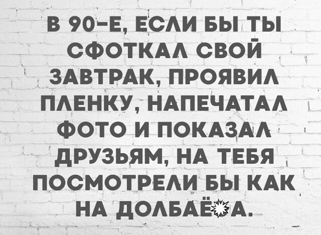 в 90е ЕЁсАи вы ты СФОТКАА свой ЗАВТРАК прояви пмгнку НАПЕЧАТАА Фото и ПОКАЗАА друзьям НА Тввя посмотрвдиьы КАК НАдОАБАЁёЁА