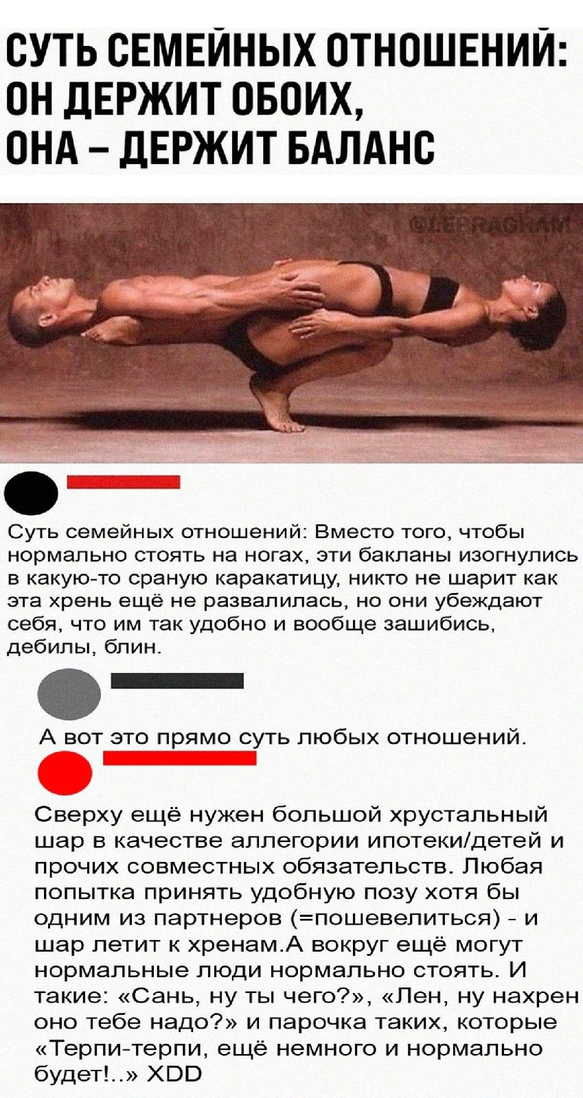 СУТЬ СЕМЕЙНЫХ ОТНОШЕНИЙ ОН дЕРЖИТ ОБОИХ ОНА дЕРЖИТ БАЛАНС Суть семейных отношений Вместо того чтобы нормально стоять на ногах эти бакланы изогнулись в какую то сраную каракатицу никто не шарит как эта хрень ещё не развалилась но они убеждают себя что им так удобно и вообще зашибись дебилы блин А вот это прямо суть любых отношений Сверху ещё нужен большой хрустальный шар в качестве аллегории ипотек