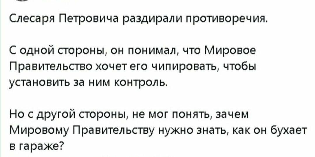 Слесаря Петровича раздирали противоречия С одной стороны он понимал что Мировое Правительство хочет его чипировать чтобы установить за ним контроль Но с другой стороны не мог понять зачем Мировому Правительству нужно знать как он бухает в гараже