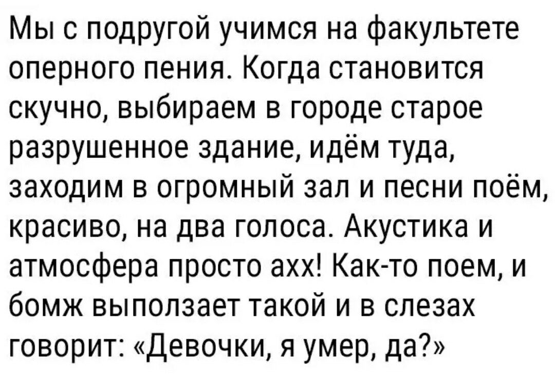 Мы с подругой учимся на факультете оперного пения Когда становится скучно выбираем в городе старое разрушенное здание идём туда заходим в огромный зал и песни поём красиво на два голоса Акустика и атмосфера просто ахх Как то поем и бомж выползает такой и в слезах говорит Девочки я умер да