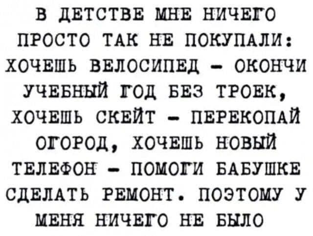 в дЕТСТВЕ мня ничвго просто ТАК нв ПОКУПАЛИ хочвшь ввлосипвд окончи УЧЕБНЫЙ год виз тговк хочвшь сквйт пвгвкопАй огород хочвшь новый ТЕЛЕФОН помоги БАБУШКЕ СДЕЛАТЬ РЕМОНТ поэтому у миня ничвго НЕ Было