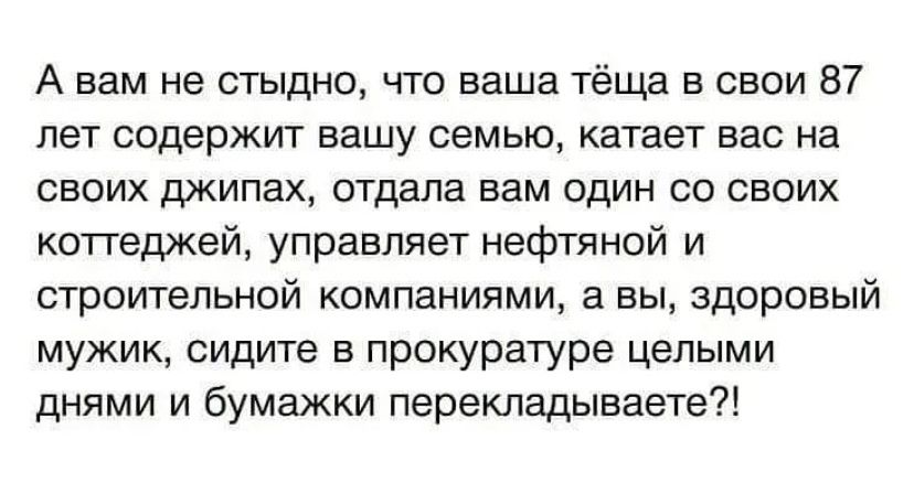 А вам не стыдно что ваша тёща в свои 87 лет содержит вашу семью катает вас на своих джипах отдала вам один со своих коттеджей управляет нефтяной и строительной компаниями а вы здоровый мужик сидите в прокуратуре целыми днями и бумажки перекладываете