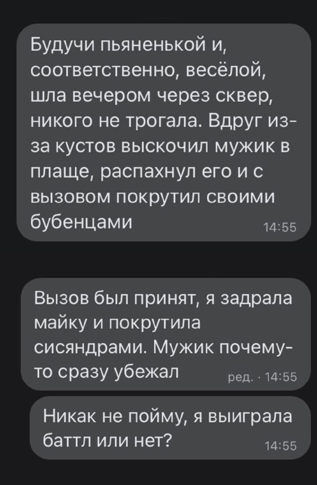 Будучи пьяненькой и соответственно весёлой шла вечером через сквер никого не трогала Вдруг из за кустов выскочил мужик в плаще распахнул его и с вызовом покрутил своими бубенцами 1455 Вызов был принят я задрала майку и покрутила сисяндрами Мужик почему то сразу убежал ред 1455 Никак не пойму я выиграла баттл или нет 1455